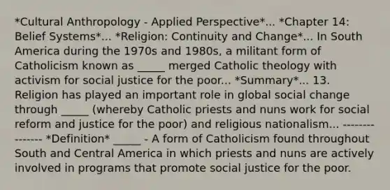 *Cultural Anthropology - Applied Perspective*... *Chapter 14: Belief Systems*... *Religion: Continuity and Change*... In South America during the 1970s and 1980s, a militant form of Catholicism known as _____ merged Catholic theology with activism for social justice for the poor... *Summary*... 13. Religion has played an important role in global social change through _____ (whereby Catholic priests and nuns work for social reform and justice for the poor) and religious nationalism... --------------- *Definition* _____ - A form of Catholicism found throughout South and Central America in which priests and nuns are actively involved in programs that promote social justice for the poor.