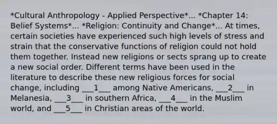 *Cultural Anthropology - Applied Perspective*... *Chapter 14: Belief Systems*... *Religion: Continuity and Change*... At times, certain societies have experienced such high levels of stress and strain that the conservative functions of religion could not hold them together. Instead new religions or sects sprang up to create a new social order. Different terms have been used in the literature to describe these new religious forces for social change, including ___1___ among Native Americans, ___2___ in Melanesia, ___3___ in southern Africa, ___4___ in the Muslim world, and ___5___ in Christian areas of the world.