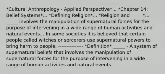 *Cultural Anthropology - Applied Perspective*... *Chapter 14: Belief Systems*... *Defining Religion*... *Religion and _____*... _____ involves the manipulation of supernatural forces for the purpose of intervening in a wide range of human activities and natural events... In some societies it is believed that certain people called witches or sorcerers use supernatural powers to bring harm to people. --------------- *Definition* _____ - A system of supernatural beliefs that involves the manipulation of supernatural forces for the purpose of intervening in a wide range of human activities and natural events.