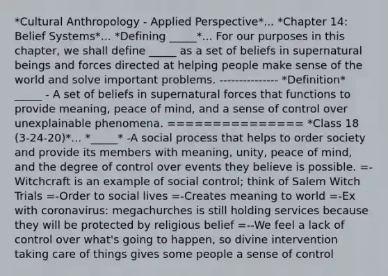 *Cultural Anthropology - Applied Perspective*... *Chapter 14: Belief Systems*... *Defining _____*... For our purposes in this chapter, we shall define _____ as a set of beliefs in supernatural beings and forces directed at helping people make sense of the world and solve important problems. --------------- *Definition* _____ - A set of beliefs in supernatural forces that functions to provide meaning, peace of mind, and a sense of control over unexplainable phenomena. =============== *Class 18 (3-24-20)*... *_____* -A social process that helps to order society and provide its members with meaning, unity, peace of mind, and the degree of control over events they believe is possible. =-Witchcraft is an example of social control; think of Salem Witch Trials =-Order to social lives =-Creates meaning to world =-Ex with coronavirus: megachurches is still holding services because they will be protected by religious belief =--We feel a lack of control over what's going to happen, so divine intervention taking care of things gives some people a sense of control