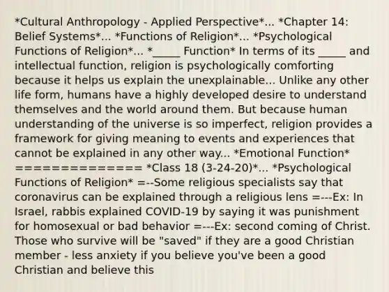 *Cultural Anthropology - Applied Perspective*... *Chapter 14: Belief Systems*... *Functions of Religion*... *Psychological Functions of Religion*... *_____ Function* In terms of its _____ and intellectual function, religion is psychologically comforting because it helps us explain the unexplainable... Unlike any other life form, humans have a highly developed desire to understand themselves and the world around them. But because human understanding of the universe is so imperfect, religion provides a framework for giving meaning to events and experiences that cannot be explained in any other way... *Emotional Function* ============== *Class 18 (3-24-20)*... *Psychological Functions of Religion* =--Some religious specialists say that coronavirus can be explained through a religious lens =---Ex: In Israel, rabbis explained COVID-19 by saying it was punishment for homosexual or bad behavior =---Ex: second coming of Christ. Those who survive will be "saved" if they are a good Christian member - less anxiety if you believe you've been a good Christian and believe this