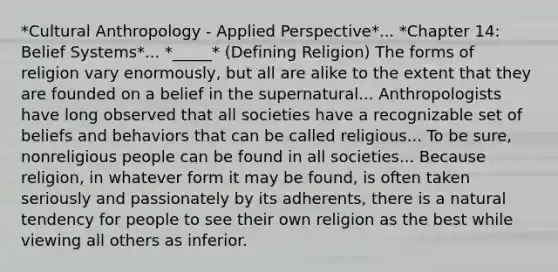 *Cultural Anthropology - Applied Perspective*... *Chapter 14: Belief Systems*... *_____* (Defining Religion) The forms of religion vary enormously, but all are alike to the extent that they are founded on a belief in the supernatural... Anthropologists have long observed that all societies have a recognizable set of beliefs and behaviors that can be called religious... To be sure, nonreligious people can be found in all societies... Because religion, in whatever form it may be found, is often taken seriously and passionately by its adherents, there is a natural tendency for people to see their own religion as the best while viewing all others as inferior.