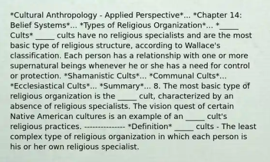 *Cultural Anthropology - Applied Perspective*... *Chapter 14: Belief Systems*... *Types of Religious Organization*... *_____ Cults* _____ cults have no religious specialists and are the most basic type of religious structure, according to Wallace's classification. Each person has a relationship with one or more supernatural beings whenever he or she has a need for control or protection. *Shamanistic Cults*... *Communal Cults*... *Ecclesiastical Cults*... *Summary*... 8. The most basic type of religious organization is the _____ cult, characterized by an absence of religious specialists. The vision quest of certain Native American cultures is an example of an _____ cult's religious practices. --------------- *Definition* _____ cults - The least complex type of religious organization in which each person is his or her own religious specialist.