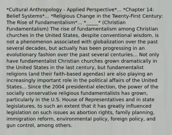 *Cultural Anthropology - Applied Perspective*... *Chapter 14: Belief Systems*... *Religious Change in the Twenty-First Century: The Rise of Fundamentalism*... *_____* (Christian Fundamentalism) The rise of fundamentalism among Christian churches in the United States, despite conventional wisdom, is not a phenomenon associated with globalization over the past several decades, but actually has been progressing in an evolutionary fashion over the past several centuries... Not only have fundamentalist Christian churches grown dramatically in the United States in the last century, but fundamentalist religions (and their faith-based agendas) are also playing an increasingly important role in the political affairs of the United States... Since the 2004 presidential election, the power of the socially conservative religious fundamentalists has grown, particularly in the U.S. House of Representatives and in state legislatures, to such an extent that it has greatly influenced legislation on such issues as abortion rights, family planning, immigration reform, environmental policy, foreign policy, and gun control, among others.