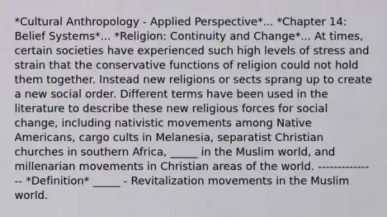 *Cultural Anthropology - Applied Perspective*... *Chapter 14: Belief Systems*... *Religion: Continuity and Change*... At times, certain societies have experienced such high levels of stress and strain that the conservative functions of religion could not hold them together. Instead new religions or sects sprang up to create a new social order. Different terms have been used in the literature to describe these new religious forces for social change, including nativistic movements among <a href='https://www.questionai.com/knowledge/k3QII3MXja-native-americans' class='anchor-knowledge'>native americans</a>, cargo cults in Melanesia, separatist Christian churches in southern Africa, _____ in the Muslim world, and millenarian movements in Christian areas of the world. --------------- *Definition* _____ - Revitalization movements in the Muslim world.