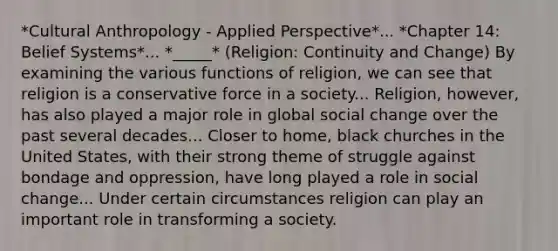 *Cultural Anthropology - Applied Perspective*... *Chapter 14: Belief Systems*... *_____* (Religion: Continuity and Change) By examining the various functions of religion, we can see that religion is a conservative force in a society... Religion, however, has also played a major role in global social change over the past several decades... Closer to home, black churches in the United States, with their strong theme of struggle against bondage and oppression, have long played a role in social change... Under certain circumstances religion can play an important role in transforming a society.