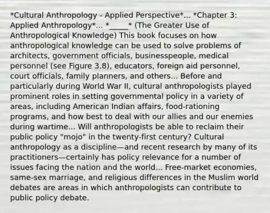 *Cultural Anthropology - Applied Perspective*... *Chapter 3: Applied Anthropology*... *_____* (The Greater Use of Anthropological Knowledge) This book focuses on how anthropological knowledge can be used to solve problems of architects, government officials, businesspeople, medical personnel (see Figure 3.8), educators, foreign aid personnel, court officials, family planners, and others... Before and particularly during World War II, cultural anthropologists played prominent roles in setting governmental policy in a variety of areas, including American Indian affairs, food-rationing programs, and how best to deal with our allies and our enemies during wartime... Will anthropologists be able to reclaim their public policy "mojo" in the twenty-first century? Cultural anthropology as a discipline—and recent research by many of its practitioners—certainly has policy relevance for a number of issues facing the nation and the world... Free-market economies, same-sex marriage, and religious differences in the Muslim world debates are areas in which anthropologists can contribute to public policy debate.