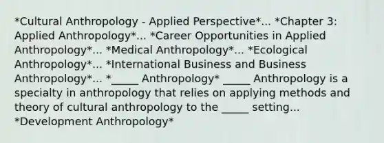 *Cultural Anthropology - Applied Perspective*... *Chapter 3: Applied Anthropology*... *Career Opportunities in Applied Anthropology*... *Medical Anthropology*... *Ecological Anthropology*... *International Business and Business Anthropology*... *_____ Anthropology* _____ Anthropology is a specialty in anthropology that relies on applying methods and theory of cultural anthropology to the _____ setting... *Development Anthropology*