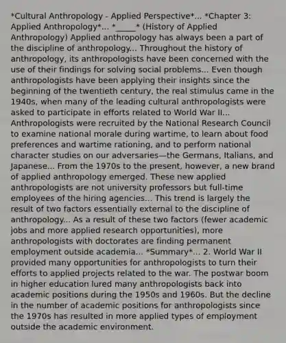 *Cultural Anthropology - Applied Perspective*... *Chapter 3: Applied Anthropology*... *_____* (History of Applied Anthropology) Applied anthropology has always been a part of the discipline of anthropology... Throughout the history of anthropology, its anthropologists have been concerned with the use of their findings for solving social problems... Even though anthropologists have been applying their insights since the beginning of the twentieth century, the real stimulus came in the 1940s, when many of the leading cultural anthropologists were asked to participate in efforts related to World War II... Anthropologists were recruited by the National Research Council to examine national morale during wartime, to learn about food preferences and wartime rationing, and to perform national character studies on our adversaries—the Germans, Italians, and Japanese... From the 1970s to the present, however, a new brand of applied anthropology emerged. These new applied anthropologists are not university professors but full-time employees of the hiring agencies... This trend is largely the result of two factors essentially external to the discipline of anthropology... As a result of these two factors (fewer academic jobs and more applied research opportunities), more anthropologists with doctorates are finding permanent employment outside academia... *Summary*... 2. World War II provided many opportunities for anthropologists to turn their efforts to applied projects related to the war. The postwar boom in higher education lured many anthropologists back into academic positions during the 1950s and 1960s. But the decline in the number of academic positions for anthropologists since the 1970s has resulted in more applied types of employment outside the academic environment.