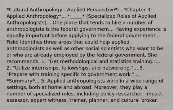 *Cultural Anthropology - Applied Perspective*... *Chapter 3: Applied Anthropology*... *_____* (Specialized Roles of Applied Anthropologists)... One place that tends to hire a number of anthropologists is the federal government... Having experience is equally important before applying to the federal government... Fiske identifies three areas that could help applied anthropologists as well as other social scientists who want to be or who are already employed by the federal government. She recommends: 1. "Get methodological and statistics training."... 2. "Utilize internships, fellowships, and networking."... 3. "Prepare with training specific to government work."... *Summary*... 5. Applied anthropologists work in a wide range of settings, both at home and abroad. Moreover, they play a number of specialized roles, including policy researcher, impact assessor, expert witness, trainer, planner, and cultural broker.