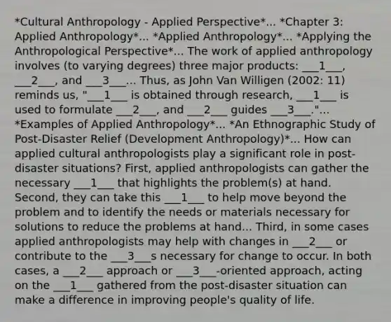 *Cultural Anthropology - Applied Perspective*... *Chapter 3: Applied Anthropology*... *Applied Anthropology*... *Applying the Anthropological Perspective*... The work of applied anthropology involves (to varying degrees) three major products: ___1___, ___2___, and ___3___... Thus, as John Van Willigen (2002: 11) reminds us, "___1___ is obtained through research, ___1___ is used to formulate ___2___, and ___2___ guides ___3___."... *Examples of Applied Anthropology*... *An Ethnographic Study of Post-Disaster Relief (Development Anthropology)*... How can applied cultural anthropologists play a significant role in post-disaster situations? First, applied anthropologists can gather the necessary ___1___ that highlights the problem(s) at hand. Second, they can take this ___1___ to help move beyond the problem and to identify the needs or materials necessary for solutions to reduce the problems at hand... Third, in some cases applied anthropologists may help with changes in ___2___ or contribute to the ___3___s necessary for change to occur. In both cases, a ___2___ approach or ___3___-oriented approach, acting on the ___1___ gathered from the post-disaster situation can make a difference in improving people's quality of life.