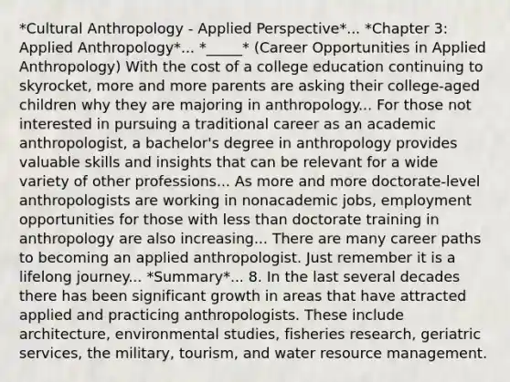 *Cultural Anthropology - Applied Perspective*... *Chapter 3: Applied Anthropology*... *_____* (Career Opportunities in Applied Anthropology) With the cost of a college education continuing to skyrocket, more and more parents are asking their college-aged children why they are majoring in anthropology... For those not interested in pursuing a traditional career as an academic anthropologist, a bachelor's degree in anthropology provides valuable skills and insights that can be relevant for a wide variety of other professions... As more and more doctorate-level anthropologists are working in nonacademic jobs, employment opportunities for those with <a href='https://www.questionai.com/knowledge/k7BtlYpAMX-less-than' class='anchor-knowledge'>less than</a> doctorate training in anthropology are also increasing... There are many career paths to becoming an applied anthropologist. Just remember it is a lifelong journey... *Summary*... 8. In the last several decades there has been significant growth in areas that have attracted applied and practicing anthropologists. These include architecture, environmental studies, fisheries research, geriatric services, the military, tourism, and water resource management.