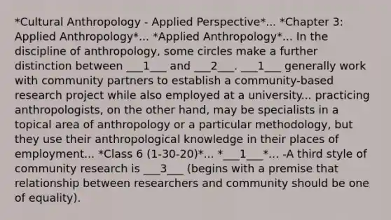 *Cultural Anthropology - Applied Perspective*... *Chapter 3: Applied Anthropology*... *Applied Anthropology*... In the discipline of anthropology, some circles make a further distinction between ___1___ and ___2___. ___1___ generally work with community partners to establish a community-based research project while also employed at a university... practicing anthropologists, on the other hand, may be specialists in a topical area of anthropology or a particular methodology, but they use their anthropological knowledge in their places of employment... *Class 6 (1-30-20)*... *___1___*... -A third style of community research is ___3___ (begins with a premise that relationship between researchers and community should be one of equality).