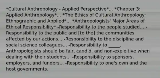 *Cultural Anthropology - Applied Perspective*... *Chapter 3: Applied Anthropology*... *The Ethics of Cultural Anthropology: Ethnographic and Applied*... *Anthropologists' Major Areas of Ethical Responsibility* -Responsibility to the people studied... -Responsibility to the public and [to the] the communities affected by our actions... -Responsibility to the discipline and social science colleagues... -Responsibility to _____. Anthropologists should be fair, candid, and non-exploitive when dealing with their students... -Responsibility to sponsors, employers, and funders... -Responsibility to one's own and the host governments.