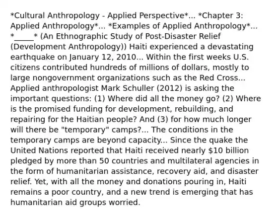 *Cultural Anthropology - Applied Perspective*... *Chapter 3: Applied Anthropology*... *Examples of Applied Anthropology*... *_____* (An Ethnographic Study of Post-Disaster Relief (Development Anthropology)) Haiti experienced a devastating earthquake on January 12, 2010... Within the first weeks U.S. citizens contributed hundreds of millions of dollars, mostly to large nongovernment organizations such as the Red Cross... Applied anthropologist Mark Schuller (2012) is asking the important questions: (1) Where did all the money go? (2) Where is the promised funding for development, rebuilding, and repairing for the Haitian people? And (3) for how much longer will there be "temporary" camps?... The conditions in the temporary camps are beyond capacity... Since the quake the United Nations reported that Haiti received nearly 10 billion pledged by <a href='https://www.questionai.com/knowledge/keWHlEPx42-more-than' class='anchor-knowledge'>more than</a> 50 countries and multilateral agencies in the form of humanitarian assistance, recovery aid, and disaster relief. Yet, with all the money and donations pouring in, Haiti remains a poor country, and a new trend is emerging that has humanitarian aid groups worried.