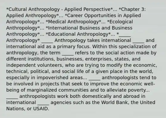 *Cultural Anthropology - Applied Perspective*... *Chapter 3: Applied Anthropology*... *Career Opportunities in Applied Anthropology*... *Medical Anthropology*... *Ecological Anthropology*... *International Business and Business Anthropology*... *Educational Anthropology*... *_____ Anthropology* _____ Anthropology takes international _____ and international aid as a primary focus. Within this specialization of anthropology, the term _____ refers to the social action made by different institutions, businesses, enterprises, states, and independent volunteers, who are trying to modify the economic, technical, political, and social life of a given place in the world, especially in impoverished areas... _____ anthropologists tend to be involved in projects that seek to improve the economic well-being of marginalized communities and to alleviate poverty... _____ anthropologists work both domestically and abroad in international _____ agencies such as the World Bank, the United Nations, or USAID.