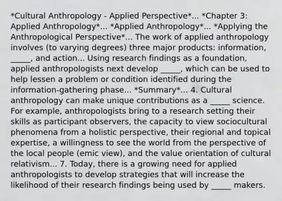 *Cultural Anthropology - Applied Perspective*... *Chapter 3: Applied Anthropology*... *Applied Anthropology*... *Applying the Anthropological Perspective*... The work of applied anthropology involves (to varying degrees) three major products: information, _____, and action... Using research findings as a foundation, applied anthropologists next develop _____, which can be used to help lessen a problem or condition identified during the information-gathering phase... *Summary*... 4. Cultural anthropology can make unique contributions as a _____ science. For example, anthropologists bring to a research setting their skills as participant observers, the capacity to view sociocultural phenomena from a holistic perspective, their regional and topical expertise, a willingness to see the world from the perspective of the local people (emic view), and the value orientation of cultural relativism... 7. Today, there is a growing need for applied anthropologists to develop strategies that will increase the likelihood of their research findings being used by _____ makers.