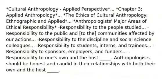 *Cultural Anthropology - Applied Perspective*... *Chapter 3: Applied Anthropology*... *The Ethics of Cultural Anthropology: Ethnographic and Applied*... *Anthropologists' Major Areas of Ethical Responsibility* -Responsibility to the people studied... -Responsibility to the public and [to the] communities affected by our actions... -Responsibility to the discipline and social science colleagues... -Responsibility to students, interns, and trainees... -Responsibility to sponsors, employers, and funders... -Responsibility to one's own and the host _____. Anthropologists should be honest and candid in their relationships with both their own and the host _____.