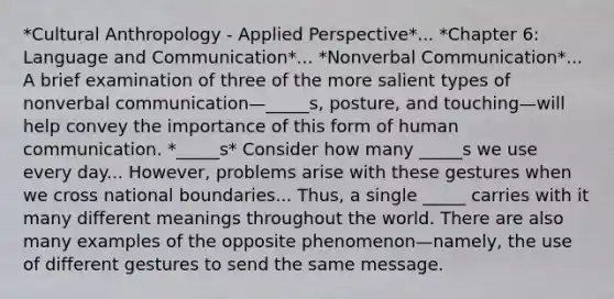 *Cultural Anthropology - Applied Perspective*... *Chapter 6: Language and Communication*... *Nonverbal Communication*... A brief examination of three of the more salient types of nonverbal communication—_____s, posture, and touching—will help convey the importance of this form of human communication. *_____s* Consider how many _____s we use every day... However, problems arise with these gestures when we cross national boundaries... Thus, a single _____ carries with it many different meanings throughout the world. There are also many examples of the opposite phenomenon—namely, the use of different gestures to send the same message.