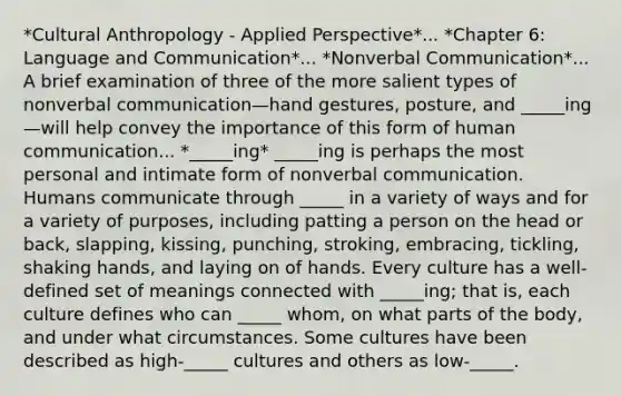 *Cultural Anthropology - Applied Perspective*... *Chapter 6: Language and Communication*... *Nonverbal Communication*... A brief examination of three of the more salient types of nonverbal communication—hand gestures, posture, and _____ing—will help convey the importance of this form of human communication... *_____ing* _____ing is perhaps the most personal and intimate form of nonverbal communication. Humans communicate through _____ in a variety of ways and for a variety of purposes, including patting a person on the head or back, slapping, kissing, punching, stroking, embracing, tickling, shaking hands, and laying on of hands. Every culture has a well-defined set of meanings connected with _____ing; that is, each culture defines who can _____ whom, on what parts of the body, and under what circumstances. Some cultures have been described as high-_____ cultures and others as low-_____.