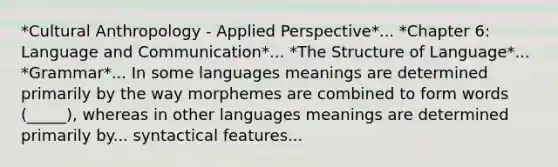 *Cultural Anthropology - Applied Perspective*... *Chapter 6: Language and Communication*... *The Structure of Language*... *Grammar*... In some languages meanings are determined primarily by the way morphemes are combined to form words (_____), whereas in other languages meanings are determined primarily by... syntactical features...