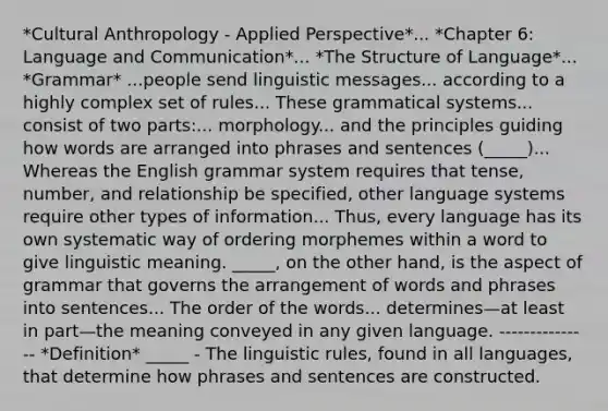 *Cultural Anthropology - Applied Perspective*... *Chapter 6: Language and Communication*... *The Structure of Language*... *Grammar* ...people send linguistic messages... according to a highly complex set of rules... These grammatical systems... consist of two parts:... morphology... and the principles guiding how words are arranged into phrases and sentences (_____)... Whereas the English grammar system requires that tense, number, and relationship be specified, other language systems require other types of information... Thus, every language has its own systematic way of ordering morphemes within a word to give linguistic meaning. _____, on the other hand, is the aspect of grammar that governs the arrangement of words and phrases into sentences... The order of the words... determines—at least in part—the meaning conveyed in any given language. --------------- *Definition* _____ - The linguistic rules, found in all languages, that determine how phrases and sentences are constructed.