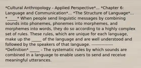 *Cultural Anthropology - Applied Perspective*... *Chapter 6: Language and Communication*... *The Structure of Language*... *_____* When people send linguistic messages by combining sounds into phonemes, phonemes into morphemes, and morphemes into words, they do so according to a highly complex set of rules. These rules, which are unique for each language, make up the _____ of the language and are well understood and followed by the speakers of that language. --------------- *Definition* _____ - The systematic rules by which sounds are combined in a language to enable users to send and receive meaningful utterances.