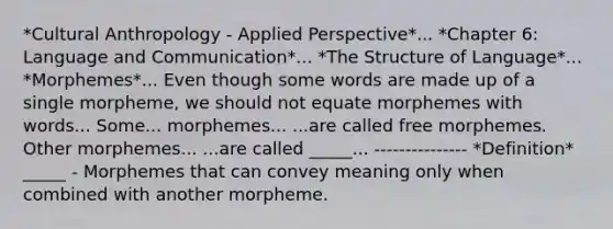 *Cultural Anthropology - Applied Perspective*... *Chapter 6: Language and Communication*... *The Structure of Language*... *Morphemes*... Even though some words are made up of a single morpheme, we should not equate morphemes with words... Some... morphemes... ...are called free morphemes. Other morphemes... ...are called _____... --------------- *Definition* _____ - Morphemes that can convey meaning only when combined with another morpheme.