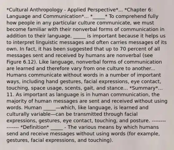 *Cultural Anthropology - Applied Perspective*... *Chapter 6: Language and Communication*... *_____* To comprehend fully how people in any particular culture communicate, we must become familiar with their nonverbal forms of communication in addition to their language. _____ is important because it helps us to interpret linguistic messages and often carries messages of its own. In fact, it has been suggested that up to 70 percent of all messages sent and received by humans are nonverbal (see Figure 6.12). Like language, nonverbal forms of communication are learned and therefore vary from one culture to another... Humans communicate without words in a number of important ways, including hand gestures, facial expressions, eye contact, touching, space usage, scents, gait, and stance... *Summary*... 11. As important as language is in human communication, the majority of human messages are sent and received without using words. Human _____—which, like language, is learned and culturally variable—can be transmitted through facial expressions, gestures, eye contact, touching, and posture. --------------- *Definition* _____ - The various means by which humans send and receive messages without using words (for example, gestures, facial expressions, and touching).