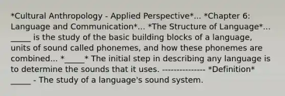 *Cultural Anthropology - Applied Perspective*... *Chapter 6: Language and Communication*... *The Structure of Language*... _____ is the study of the basic building blocks of a language, units of sound called phonemes, and how these phonemes are combined... *_____* The initial step in describing any language is to determine the sounds that it uses. --------------- *Definition* _____ - The study of a language's sound system.