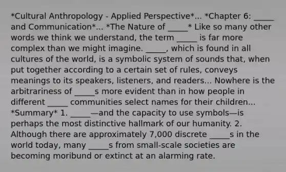 *Cultural Anthropology - Applied Perspective*... *Chapter 6: _____ and Communication*... *The Nature of _____* Like so many other words we think we understand, the term _____ is far more complex than we might imagine. _____, which is found in all cultures of the world, is a symbolic system of sounds that, when put together according to a certain set of rules, conveys meanings to its speakers, listeners, and readers... Nowhere is the arbitrariness of _____s more evident than in how people in different _____ communities select names for their children... *Summary* 1. _____—and the capacity to use symbols—is perhaps the most distinctive hallmark of our humanity. 2. Although there are approximately 7,000 discrete _____s in the world today, many _____s from small-scale societies are becoming moribund or extinct at an alarming rate.