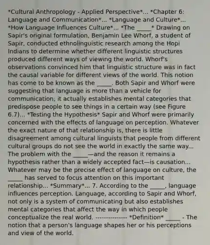 *Cultural Anthropology - Applied Perspective*... *Chapter 6: Language and Communication*... *Language and Culture*... *How Language Influences Culture*... *The _____* Drawing on Sapir's original formulation, Benjamin Lee Whorf, a student of Sapir, conducted ethnolinguistic research among the Hopi Indians to determine whether different linguistic structures produced different ways of viewing the world. Whorf's observations convinced him that linguistic structure was in fact the causal variable for different views of the world. This notion has come to be known as the _____. Both Sapir and Whorf were suggesting that language is more than a vehicle for communication; it actually establishes mental categories that predispose people to see things in a certain way (see Figure 6.7)... *Testing the Hypothesis* Sapir and Whorf were primarily concerned with the effects of language on perception. Whatever the exact nature of that relationship is, there is little disagreement among cultural linguists that people from different cultural groups do not see the world in exactly the same way... The problem with the _____—and the reason it remains a hypothesis rather than a widely accepted fact—is causation... Whatever may be the precise effect of language on culture, the _____ has served to focus attention on this important relationship... *Summary*... 7. According to the _____, language influences perception. Language, according to Sapir and Whorf, not only is a system of communicating but also establishes mental categories that affect the way in which people conceptualize the real world. --------------- *Definition* _____ - The notion that a person's language shapes her or his perceptions and view of the world.