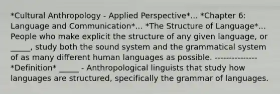 *Cultural Anthropology - Applied Perspective*... *Chapter 6: Language and Communication*... *The Structure of Language*... People who make explicit the structure of any given language, or _____, study both the sound system and the grammatical system of as many different human languages as possible. --------------- *Definition* _____ - Anthropological linguists that study how languages are structured, specifically the grammar of languages.