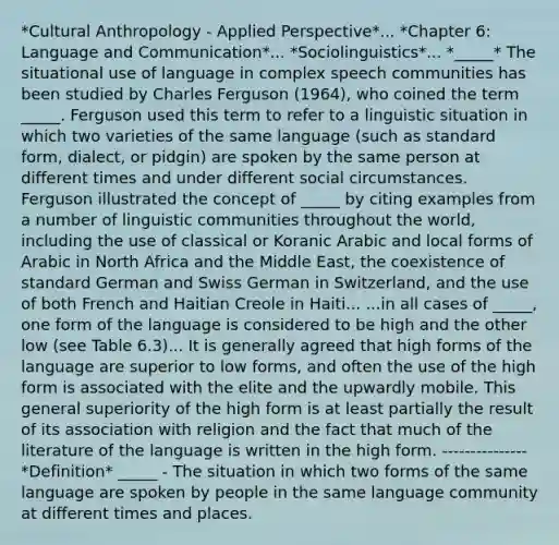 *Cultural Anthropology - Applied Perspective*... *Chapter 6: Language and Communication*... *Sociolinguistics*... *_____* The situational use of language in complex speech communities has been studied by Charles Ferguson (1964), who coined the term _____. Ferguson used this term to refer to a linguistic situation in which two varieties of the same language (such as standard form, dialect, or pidgin) are spoken by the same person at different times and under different social circumstances. Ferguson illustrated the concept of _____ by citing examples from a number of linguistic communities throughout the world, including the use of classical or Koranic Arabic and local forms of Arabic in North Africa and the Middle East, the coexistence of standard German and Swiss German in Switzerland, and the use of both French and Haitian Creole in Haiti... ...in all cases of _____, one form of the language is considered to be high and the other low (see Table 6.3)... It is generally agreed that high forms of the language are superior to low forms, and often the use of the high form is associated with the elite and the upwardly mobile. This general superiority of the high form is at least partially the result of its association with religion and the fact that much of the literature of the language is written in the high form. --------------- *Definition* _____ - The situation in which two forms of the same language are spoken by people in the same language community at different times and places.