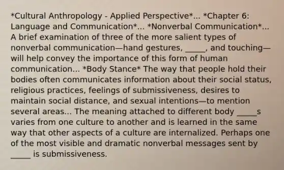 *Cultural Anthropology - Applied Perspective*... *Chapter 6: Language and Communication*... *Nonverbal Communication*... A brief examination of three of the more salient types of nonverbal communication—hand gestures, _____, and touching—will help convey the importance of this form of human communication... *Body Stance* The way that people hold their bodies often communicates information about their social status, religious practices, feelings of submissiveness, desires to maintain social distance, and sexual intentions—to mention several areas... The meaning attached to different body _____s varies from one culture to another and is learned in the same way that other aspects of a culture are internalized. Perhaps one of the most visible and dramatic nonverbal messages sent by _____ is submissiveness.