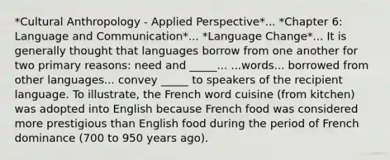 *Cultural Anthropology - Applied Perspective*... *Chapter 6: Language and Communication*... *Language Change*... It is generally thought that languages borrow from one another for two primary reasons: need and _____... ...words... borrowed from other languages... convey _____ to speakers of the recipient language. To illustrate, the French word cuisine (from kitchen) was adopted into English because French food was considered more prestigious than English food during the period of French dominance (700 to 950 years ago).