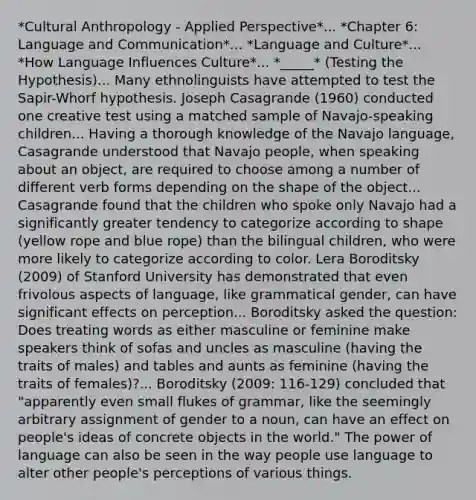 *Cultural Anthropology - Applied Perspective*... *Chapter 6: Language and Communication*... *Language and Culture*... *How Language Influences Culture*... *_____* (Testing the Hypothesis)... Many ethnolinguists have attempted to test the Sapir-Whorf hypothesis. Joseph Casagrande (1960) conducted one creative test using a matched sample of Navajo-speaking children... Having a thorough knowledge of the Navajo language, Casagrande understood that Navajo people, when speaking about an object, are required to choose among a number of different verb forms depending on the shape of the object... Casagrande found that the children who spoke only Navajo had a significantly greater tendency to categorize according to shape (yellow rope and blue rope) than the bilingual children, who were more likely to categorize according to color. Lera Boroditsky (2009) of Stanford University has demonstrated that even frivolous aspects of language, like grammatical gender, can have significant effects on perception... Boroditsky asked the question: Does treating words as either masculine or feminine make speakers think of sofas and uncles as masculine (having the traits of males) and tables and aunts as feminine (having the traits of females)?... Boroditsky (2009: 116-129) concluded that "apparently even small flukes of grammar, like the seemingly arbitrary assignment of gender to a noun, can have an effect on people's ideas of concrete objects in the world." The power of language can also be seen in the way people use language to alter other people's perceptions of various things.