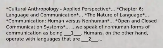 *Cultural Anthropology - Applied Perspective*... *Chapter 6: Language and Communication*... *The Nature of Language*... *Communication: Human versus Nonhuman*... *Open and Closed Communication Systems*... ...we speak of nonhuman forms of communication as being ___1___. Humans, on the other hand, operate with languages that are ___2___...