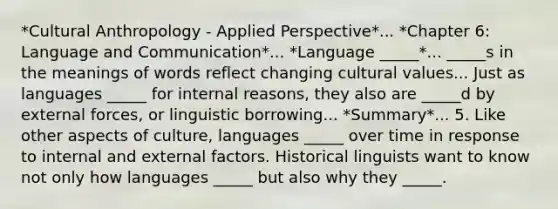 *Cultural Anthropology - Applied Perspective*... *Chapter 6: Language and Communication*... *Language _____*... _____s in the meanings of words reflect changing cultural values... Just as languages _____ for internal reasons, they also are _____d by external forces, or linguistic borrowing... *Summary*... 5. Like other aspects of culture, languages _____ over time in response to internal and external factors. Historical linguists want to know not only how languages _____ but also why they _____.