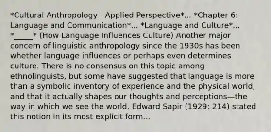 *Cultural Anthropology - Applied Perspective*... *Chapter 6: Language and Communication*... *Language and Culture*... *_____* (How Language Influences Culture) Another major concern of linguistic anthropology since the 1930s has been whether language influences or perhaps even determines culture. There is no consensus on this topic among ethnolinguists, but some have suggested that language is more than a symbolic inventory of experience and the physical world, and that it actually shapes our thoughts and perceptions—the way in which we see the world. Edward Sapir (1929: 214) stated this notion in its most explicit form...