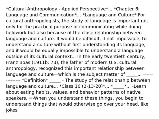 *Cultural Anthropology - Applied Perspective*... *Chapter 6: Language and Communication*... *Language and Culture* For cultural anthropologists, the study of language is important not only for the practical purpose of communicating while doing fieldwork but also because of the close relationship between language and culture. It would be difficult, if not impossible, to understand a culture without first understanding its language, and it would be equally impossible to understand a language outside of its cultural context... In the early twentieth century, Franz Boas (1911b: 73), the father of modern U.S. cultural anthropology, recognized this important relationship between language and culture—which is the subject matter of _____... --------------- *Definition* _____ - The study of the relationship between language and culture... *Class 10 (2-13-20)*... *_____*... -Learn about eating habits, values, and behavior patterns of native speakers. =-When you understand these things, you begin to understand things that would otherwise go over your head, like jokes