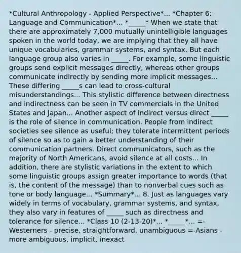 *Cultural Anthropology - Applied Perspective*... *Chapter 6: Language and Communication*... *_____* When we state that there are approximately 7,000 mutually unintelligible languages spoken in the world today, we are implying that they all have unique vocabularies, grammar systems, and syntax. But each language group also varies in _____. For example, some linguistic groups send explicit messages directly, whereas other groups communicate indirectly by sending more implicit messages... These differing _____s can lead to cross-cultural misunderstandings... This stylistic difference between directness and indirectness can be seen in TV commercials in the United States and Japan... Another aspect of indirect versus direct _____ is the role of silence in communication. People from indirect societies see silence as useful; they tolerate intermittent periods of silence so as to gain a better understanding of their communication partners. Direct communicators, such as the majority of North Americans, avoid silence at all costs... In addition, there are stylistic variations in the extent to which some linguistic groups assign greater importance to words (that is, the content of the message) than to nonverbal cues such as tone or body language... *Summary*... 8. Just as languages vary widely in terms of vocabulary, grammar systems, and syntax, they also vary in features of _____ such as directness and tolerance for silence... *Class 10 (2-13-20)*... *_____*... =-Westerners - precise, straightforward, unambiguous =-Asians - more ambiguous, implicit, inexact