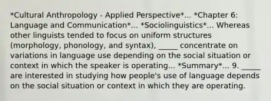 *Cultural Anthropology - Applied Perspective*... *Chapter 6: Language and Communication*... *Sociolinguistics*... Whereas other linguists tended to focus on uniform structures (morphology, phonology, and syntax), _____ concentrate on variations in language use depending on the social situation or context in which the speaker is operating... *Summary*... 9. _____ are interested in studying how people's use of language depends on the social situation or context in which they are operating.