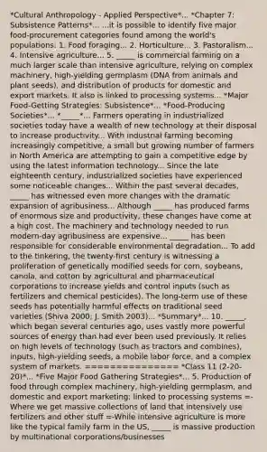 *Cultural Anthropology - Applied Perspective*... *Chapter 7: Subsistence Patterns*... ...it is possible to identify five major food-procurement categories found among the world's populations: 1. Food foraging... 2. Horticulture... 3. Pastoralism... 4. Intensive agriculture... 5. _____ is commercial farming on a much larger scale than intensive agriculture, relying on complex machinery, high-yielding germplasm (DNA from animals and plant seeds), and distribution of products for domestic and export markets. It also is linked to processing systems... *Major Food-Getting Strategies: Subsistence*... *Food-Producing Societies*... *_____*... Farmers operating in industrialized societies today have a wealth of new technology at their disposal to increase productivity... With industrial farming becoming increasingly competitive, a small but growing number of farmers in North America are attempting to gain a competitive edge by using the latest information technology... Since the late eighteenth century, industrialized societies have experienced some noticeable changes... Within the past several decades, _____ has witnessed even more changes with the dramatic expansion of agribusiness... Although _____ has produced farms of enormous size and productivity, these changes have come at a high cost. The machinery and technology needed to run modern-day agribusiness are expensive... _____ has been responsible for considerable environmental degradation... To add to the tinkering, the twenty-first century is witnessing a proliferation of genetically modified seeds for corn, soybeans, canola, and cotton by agricultural and pharmaceutical corporations to increase yields and control inputs (such as fertilizers and chemical pesticides). The long-term use of these seeds has potentially harmful effects on traditional seed varieties (Shiva 2000; J. Smith 2003)... *Summary*... 10. _____, which began several centuries ago, uses vastly more powerfu<a href='https://www.questionai.com/knowledge/k0She087wq-l-source' class='anchor-knowledge'>l source</a>s of energy than had ever been used previously. It relies on high levels of technology (such as tractors and combines), inputs, high-yielding seeds, a mobile labor force, and a complex system of markets. =============== *Class 11 (2-20-20)*... *Five Major Food Gathering Strategies*... 5. Production of food through complex machinery, high-yielding germplasm, and domestic and export marketing; linked to processing systems =-Where we get massive collections of land that intensively use fertilizers and other stuff =-While intensive agriculture is more like the typical family farm in the US, _____ is massive production by multinational corporations/businesses