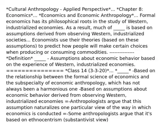 *Cultural Anthropology - Applied Perspective*... *Chapter 8: Economics*... *Economics and Economic Anthropology*... Formal economics has its philosophical roots in the study of Western, industrialized economies. As a result, much of _____ is based on assumptions derived from observing Western, industrialized societies... Economists use their theories (based on these assumptions) to predict how people will make certain choices when producing or consuming commodities. --------------- *Definition* _____ - Assumptions about economic behavior based on the experience of Western, industrialized economies. =============== *Class 14 (3-3-20)*... *_____* -Based on the relationship between the formal science of economics and the subspecialty of economic anthropology, which has not always been a harmonious one -Based on assumptions about economic behavior derived from observing Western, industrialized economies =-Anthropologists argue that this assumption naturalizes one particular view of the way in which economics is conducted =-Some anthropologists argue that it's based on ethnocentrism (substantivist view)