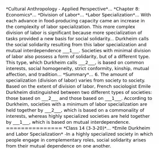 *Cultural Anthropology - Applied Perspective*... *Chapter 8: Economics*... *Division of Labor*... *Labor Specialization*... With each advance in food-producing capacity came an increase in the complexity of labor specialization. This more complex division of labor is significant because more specialization of tasks provided a new basis for social solidarity... Durkheim calls the social solidarity resulting from this labor specialization and mutual interdependence ___1___. Societies with minimal division of labor also possess a form of solidarity, but of a different type. This type, which Durkheim calls ___2___, is based on common interests, social homogeneity, strict conformity, kinship, mutual affection, and tradition... *Summary*... 6. The amount of specialization (division of labor) varies from society to society. Based on the extent of division of labor, French sociologist Emile Durkheim distinguished between two different types of societies: those based on ___2___ and those based on ___1___. According to Durkheim, societies with a minimum of labor specialization are held together by ___2___, which is based on a commonality of interests, whereas highly specialized societies are held together by ___1___, which is based on mutual interdependence. =============== *Class 14 (3-3-20)*... *Emile Durkheim and Labor Specialization* -In a highly specialized society in which people engage in complementary roles, social solidarity arises from their mutual dependence on one another.