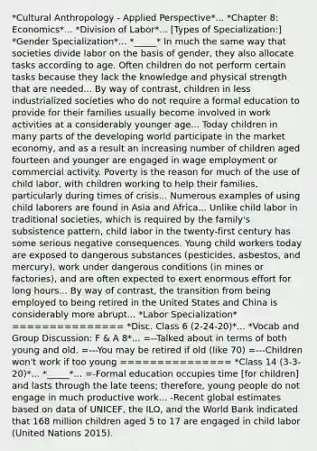 *Cultural Anthropology - Applied Perspective*... *Chapter 8: Economics*... *Division of Labor*... [Types of Specialization:] *Gender Specialization*... *_____* In much the same way that societies divide labor on the basis of gender, they also allocate tasks according to age. Often children do not perform certain tasks because they lack the knowledge and physical strength that are needed... By way of contrast, children in less industrialized societies who do not require a formal education to provide for their families usually become involved in work activities at a considerably younger age... Today children in many parts of the developing world participate in the market economy, and as a result an increasing number of children aged fourteen and younger are engaged in wage employment or commercial activity. Poverty is the reason for much of the use of child labor, with children working to help their families, particularly during times of crisis... Numerous examples of using child laborers are found in Asia and Africa... Unlike child labor in traditional societies, which is required by the family's subsistence pattern, child labor in the twenty-first century has some serious negative consequences. Young child workers today are exposed to dangerous substances (pesticides, asbestos, and mercury), work under dangerous conditions (in mines or factories), and are often expected to exert enormous effort for long hours... By way of contrast, the transition from being employed to being retired in the United States and China is considerably more abrupt... *Labor Specialization* =============== *Disc. Class 6 (2-24-20)*... *Vocab and Group Discussion: F & A 8*... =--Talked about in terms of both young and old. =---You may be retired if old (like 70) =---Children won't work if too young =============== *Class 14 (3-3-20)*... *_____*... =-Formal education occupies time [for children] and lasts through the late teens; therefore, young people do not engage in much productive work... -Recent global estimates based on data of UNICEF, the ILO, and the World Bank indicated that 168 million children aged 5 to 17 are engaged in child labor (United Nations 2015).