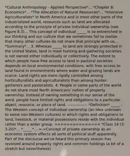 *Cultural Anthropology - Applied Perspective*... *Chapter 8: Economics*... *The Allocation of Natural Resources*... *Intensive Agriculturalists* In North America and in most other parts of the industrialized world, resources such as land are allocated according to the principle of private individual ownership (see Figure 8.3)... This concept of individual _____ is so entrenched in our thinking and our culture that we sometimes fail to realize that many other cultures do not share that principle with us... *Summary*... 3. Whereas _____ to land are strongly protected in the United States, land in most hunting-and-gathering societies is not owned either individually or collectively. The extent to which people have free access to land in pastoral societies depends on local environmental conditions, with free access to land found in environments where water and grazing lands are scarce. Land rights are more rigidly controlled among horticulturalists and agriculturalists than among hunter-gatherers and pastoralists. 4. People in some parts of the world do not share most North Americans' notion of property ownership. Instead of owning something in our sense of the word, people have limited rights and obligations to a particular object, resource, or piece of land. --------------- *Definition* _____ - The Western concept of individual ownership (an idea unknown to some non-Western cultures) in which rights and obligations to land, livestock, or material possessions reside with the individual rather than a wider group. =============== *Class 14 (3-3-20)*... *_____*... =-=Concept of private ownership as an economic system effects all sorts of political stuff apparently. Part of the discourse we've heard this primary season has revolved around property rights and common holdings (a bit of a stretch but nevertheless)