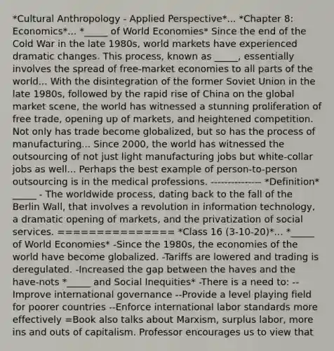 *Cultural Anthropology - Applied Perspective*... *Chapter 8: Economics*... *_____ of World Economies* Since the end of the Cold War in the late 1980s, world markets have experienced dramatic changes. This process, known as _____, essentially involves the spread of free-market economies to all parts of the world... With the disintegration of the former Soviet Union in the late 1980s, followed by the rapid rise of China on the global market scene, the world has witnessed a stunning proliferation of free trade, opening up of markets, and heightened competition. Not only has trade become globalized, but so has the process of manufacturing... Since 2000, the world has witnessed the outsourcing of not just light manufacturing jobs but white-collar jobs as well... Perhaps the best example of person-to-person outsourcing is in the medical professions. --------------- *Definition* _____ - The worldwide process, dating back to the fall of the Berlin Wall, that involves a revolution in information technology, a dramatic opening of markets, and the privatization of social services. =============== *Class 16 (3-10-20)*... *_____ of World Economies* -Since the 1980s, the economies of the world have become globalized. -Tariffs are lowered and trading is deregulated. -Increased the gap between the haves and the have-nots *_____ and Social Inequities* -There is a need to: --Improve international governance --Provide a level playing field for poorer countries --Enforce international labor standards more effectively =Book also talks about Marxism, surplus labor, more ins and outs of capitalism. Professor encourages us to view that