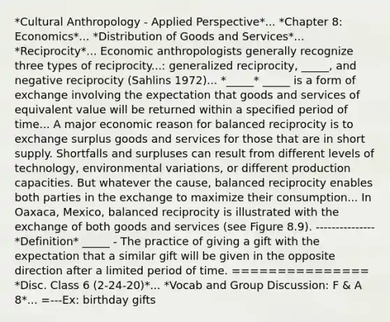 *Cultural Anthropology - Applied Perspective*... *Chapter 8: Economics*... *Distribution of Goods and Services*... *Reciprocity*... Economic anthropologists generally recognize three types of reciprocity...: generalized reciprocity, _____, and negative reciprocity (Sahlins 1972)... *_____* _____ is a form of exchange involving the expectation that goods and services of equivalent value will be returned within a specified period of time... A major economic reason for balanced reciprocity is to exchange surplus goods and services for those that are in short supply. Shortfalls and surpluses can result from different levels of technology, environmental variations, or different production capacities. But whatever the cause, balanced reciprocity enables both parties in the exchange to maximize their consumption... In Oaxaca, Mexico, balanced reciprocity is illustrated with the exchange of both goods and services (see Figure 8.9). --------------- *Definition* _____ - The practice of giving a gift with the expectation that a similar gift will be given in the opposite direction after a limited period of time. =============== *Disc. Class 6 (2-24-20)*... *Vocab and Group Discussion: F & A 8*... =---Ex: birthday gifts